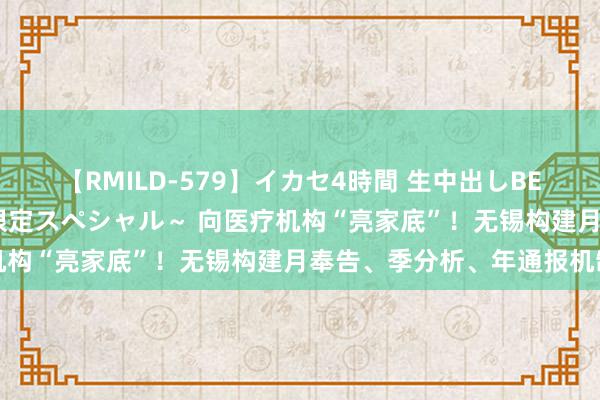 【RMILD-579】イカセ4時間 生中出しBEST ～カリスマアイドル限定スペシャル～ 向医疗机构“亮家底”！无锡构建月奉告、季分析、年通报机制