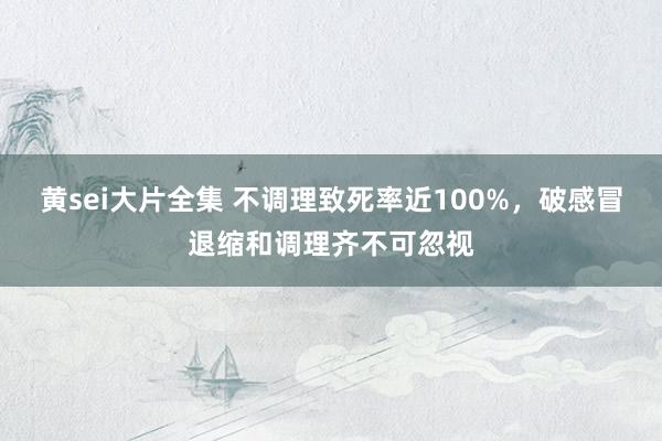 黄sei大片全集 不调理致死率近100%，破感冒退缩和调理齐不可忽视