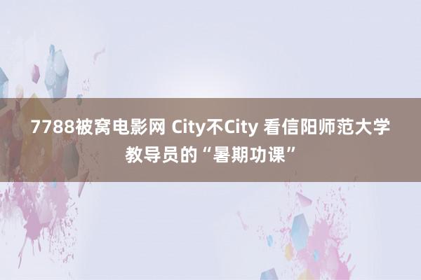 7788被窝电影网 City不City 看信阳师范大学教导员的“暑期功课”