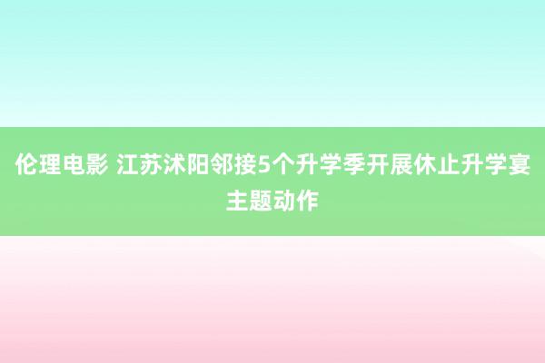 伦理电影 江苏沭阳邻接5个升学季开展休止升学宴主题动作