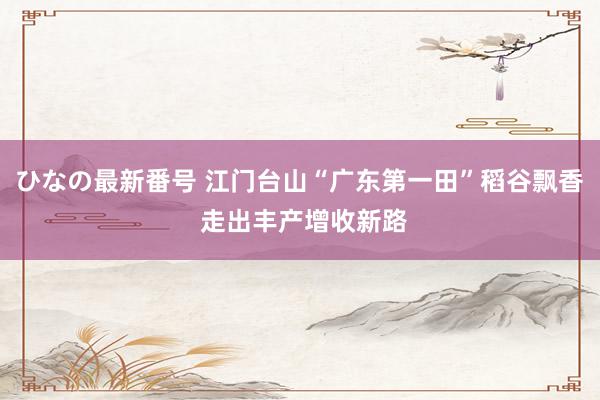 ひなの最新番号 江门台山“广东第一田”稻谷飘香 走出丰产增收新路