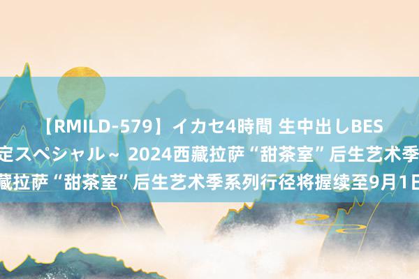 【RMILD-579】イカセ4時間 生中出しBEST ～カリスマアイドル限定スペシャル～ 2024西藏拉萨“甜茶室”后生艺术季系列行径将握续至9月1日