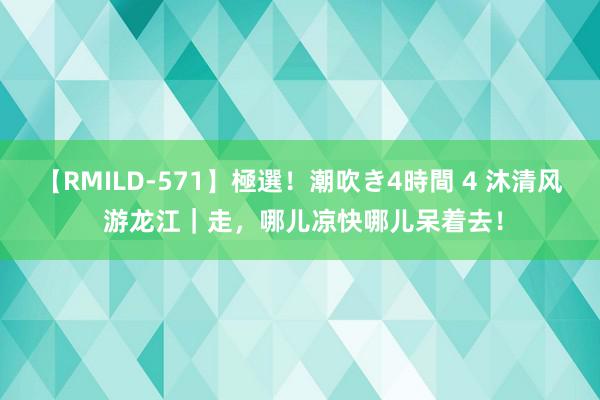 【RMILD-571】極選！潮吹き4時間 4 沐清风 游龙江｜走，哪儿凉快哪儿呆着去！