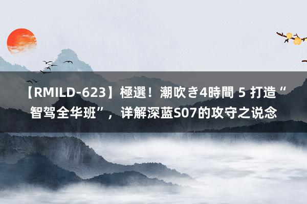 【RMILD-623】極選！潮吹き4時間 5 打造“智驾全华班”，详解深蓝S07的攻守之说念