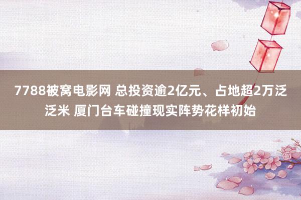 7788被窝电影网 总投资逾2亿元、占地超2万泛泛米 厦门台车碰撞现实阵势花样初始