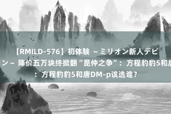 【RMILD-576】初体験 ～ミリオン新人デビューコレクション～ 降价五万块终掀翻“昆仲之争”：方程豹豹5和唐DM-p该选谁？