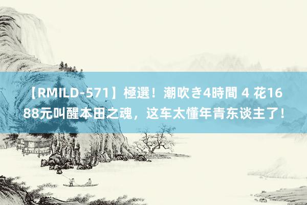 【RMILD-571】極選！潮吹き4時間 4 花1688元叫醒本田之魂，这车太懂年青东谈主了！