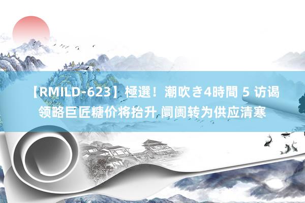 【RMILD-623】極選！潮吹き4時間 5 访谒领略巨匠糖价将抬升 阛阓转为供应清寒