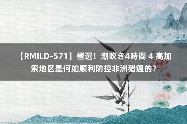 【RMILD-571】極選！潮吹き4時間 4 高加索地区是何如顺利防控非洲猪瘟的？