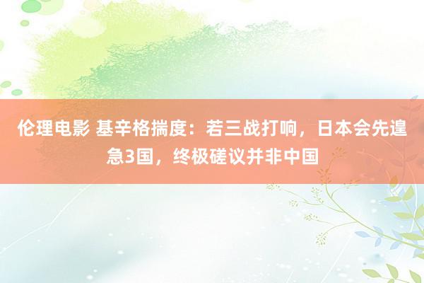 伦理电影 基辛格揣度：若三战打响，日本会先遑急3国，终极磋议并非中国