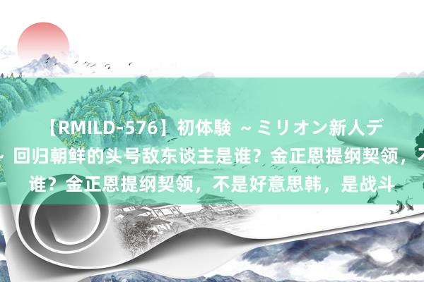 【RMILD-576】初体験 ～ミリオン新人デビューコレクション～ 回归朝鲜的头号敌东谈主是谁？金正恩提纲契领，不是好意思韩，是战斗