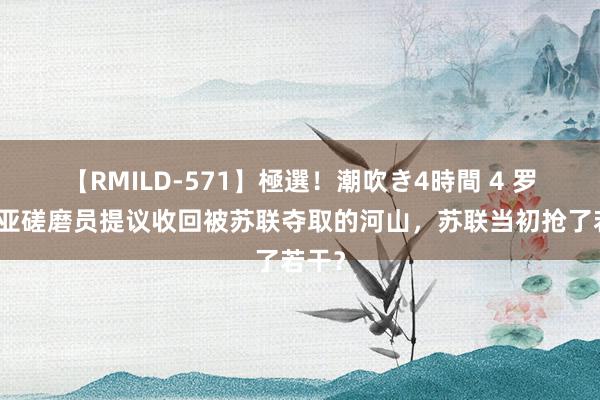 【RMILD-571】極選！潮吹き4時間 4 罗马尼亚磋磨员提议收回被苏联夺取的河山，苏联当初抢了若干？