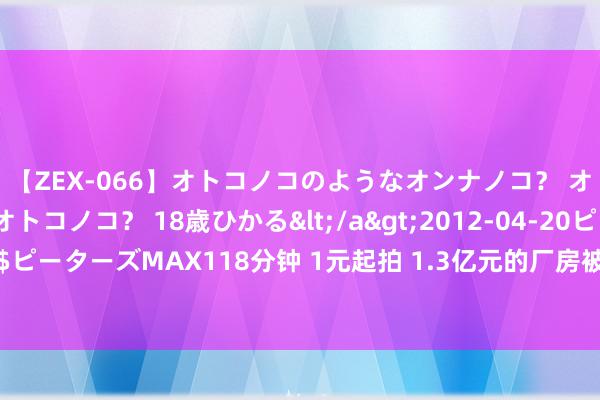 【ZEX-066】オトコノコのようなオンナノコ？ オンナノコのようなオトコノコ？ 18歳ひかる</a>2012-04-20ピーターズMAX&$ピーターズMAX118分钟 1元起拍 1.3亿元的厂房被他1.8万“捡漏”！债权东谈主气得差少许我晕