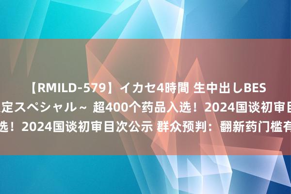 【RMILD-579】イカセ4時間 生中出しBEST ～カリスマアイドル限定スペシャル～ 超400个药品入选！2024国谈初审目次公示 群众预判：翻新药门槛有望放低