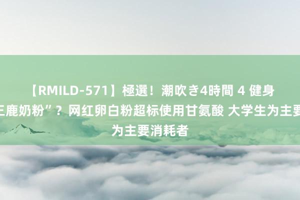 【RMILD-571】極選！潮吹き4時間 4 健身圈的“三鹿奶粉”？网红卵白粉超标使用甘氨酸 大学生为主要消耗者