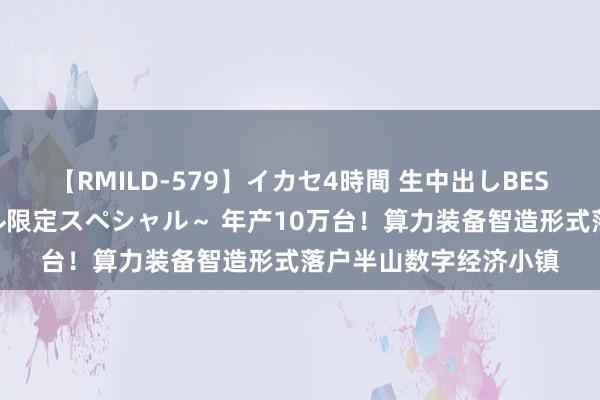 【RMILD-579】イカセ4時間 生中出しBEST ～カリスマアイドル限定スペシャル～ 年产10万台！算力装备智造形式落户半山数字经济小镇