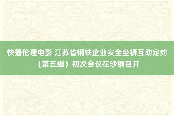 快播伦理电影 江苏省钢铁企业安全坐褥互助定约（第五组）初次会议在沙钢召开