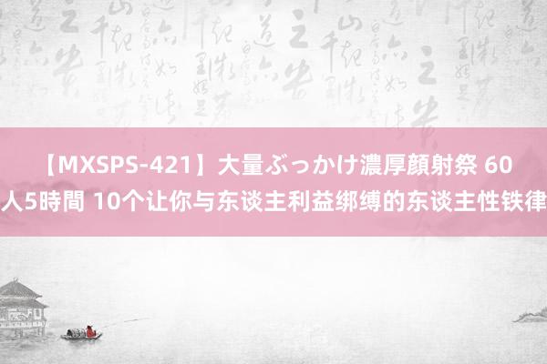 【MXSPS-421】大量ぶっかけ濃厚顔射祭 60人5時間 10个让你与东谈主利益绑缚的东谈主性铁律