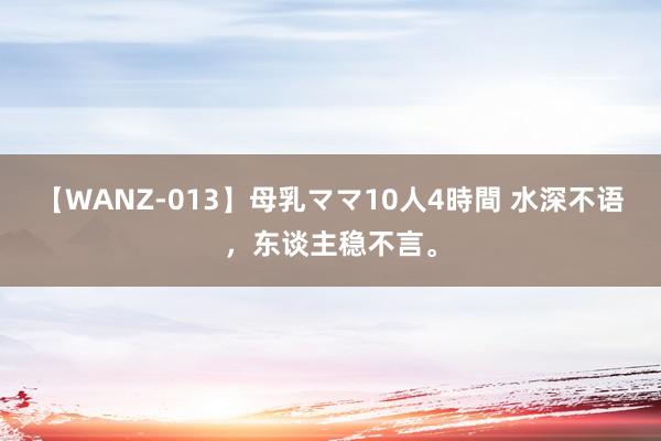 【WANZ-013】母乳ママ10人4時間 水深不语，东谈主稳不言。