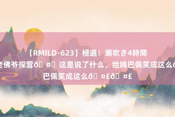 【RMILD-623】極選！潮吹き4時間 5 大战在即老佛爷探营🤝这是说了什么，给姆巴佩笑成这么🤣🤣