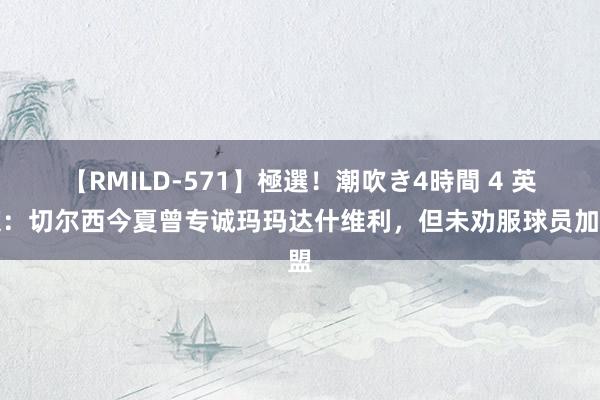 【RMILD-571】極選！潮吹き4時間 4 英媒：切尔西今夏曾专诚玛玛达什维利，但未劝服球员加盟