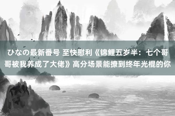 ひなの最新番号 至快慰利《锦鲤五岁半：七个哥哥被我养成了大佬》高分场景能撩到终年光棍的你