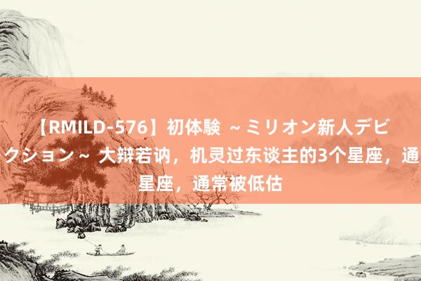 【RMILD-576】初体験 ～ミリオン新人デビューコレクション～ 大辩若讷，机灵过东谈主的3个星座，通常被低估