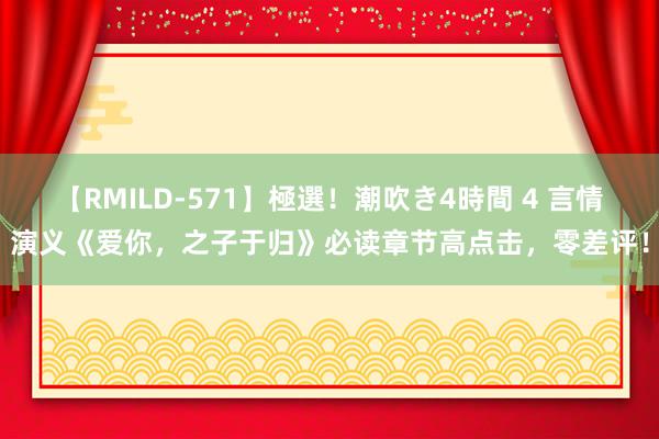 【RMILD-571】極選！潮吹き4時間 4 言情演义《爱你，之子于归》必读章节高点击，零差评！