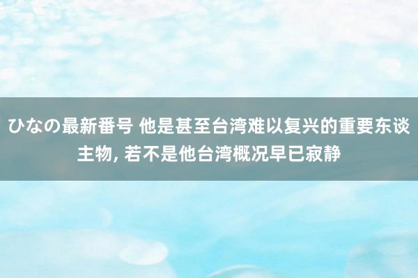 ひなの最新番号 他是甚至台湾难以复兴的重要东谈主物, 若不是他台湾概况早已寂静