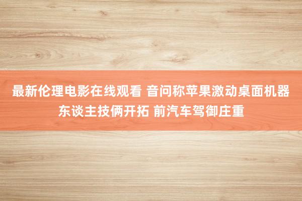 最新伦理电影在线观看 音问称苹果激动桌面机器东谈主技俩开拓 前汽车驾御庄重