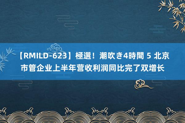 【RMILD-623】極選！潮吹き4時間 5 北京市管企业上半年营收利润同比完了双增长