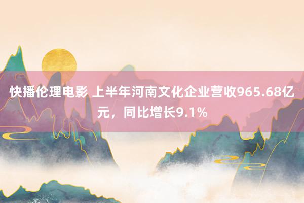 快播伦理电影 上半年河南文化企业营收965.68亿元，同比增长9.1%