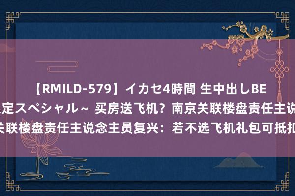 【RMILD-579】イカセ4時間 生中出しBEST ～カリスマアイドル限定スペシャル～ 买房送飞机？南京关联楼盘责任主说念主员复兴：若不选飞机礼包可抵扣20万元房款