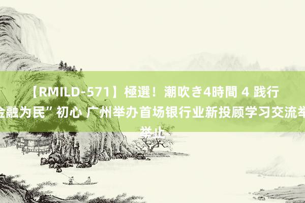 【RMILD-571】極選！潮吹き4時間 4 践行“金融为民”初心 广州举办首场银行业新投顾学习交流举止