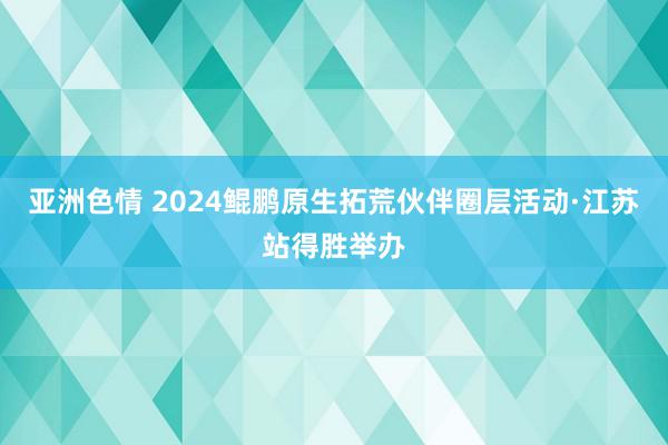 亚洲色情 2024鲲鹏原生拓荒伙伴圈层活动·江苏站得胜举办