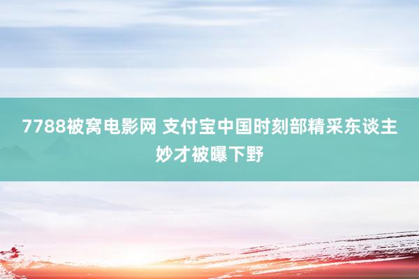 7788被窝电影网 支付宝中国时刻部精采东谈主妙才被曝下野