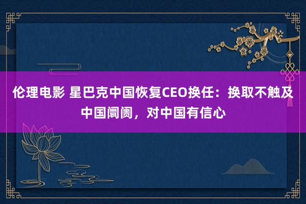 伦理电影 星巴克中国恢复CEO换任：换取不触及中国阛阓，对中国有信心