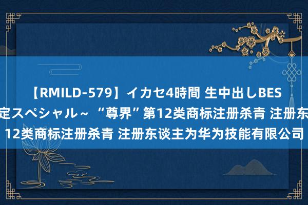 【RMILD-579】イカセ4時間 生中出しBEST ～カリスマアイドル限定スペシャル～ “尊界”第12类商标注册杀青 注册东谈主为华为技能有限公司