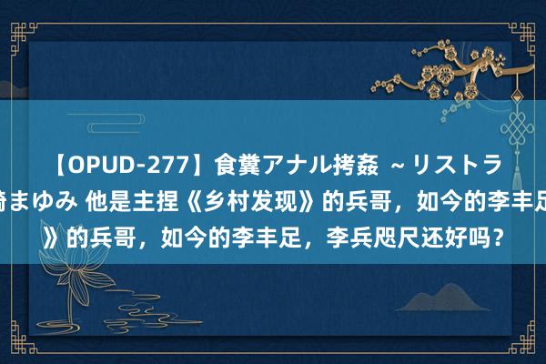 【OPUD-277】食糞アナル拷姦 ～リストラ社員の糞拷問～ 神崎まゆみ 他是主捏《乡村发现》的兵哥，如今的李丰足，李兵咫尺还好吗？