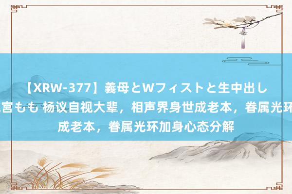 【XRW-377】義母とWフィストと生中出し 神崎まゆみ 桃宮もも 杨议自视大辈，相声界身世成老本，眷属光环加身心态分解