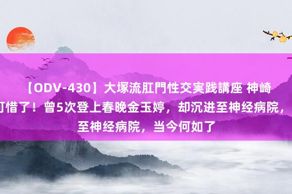 【ODV-430】大塚流肛門性交実践講座 神崎まゆみ 太可惜了！曾5次登上春晚金玉婷，却沉进至神经病院，当今何如了