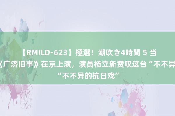 【RMILD-623】極選！潮吹き4時間 5 当代文曲戏《广济旧事》在京上演，演员杨立新赞叹这台“不不异的抗日戏”