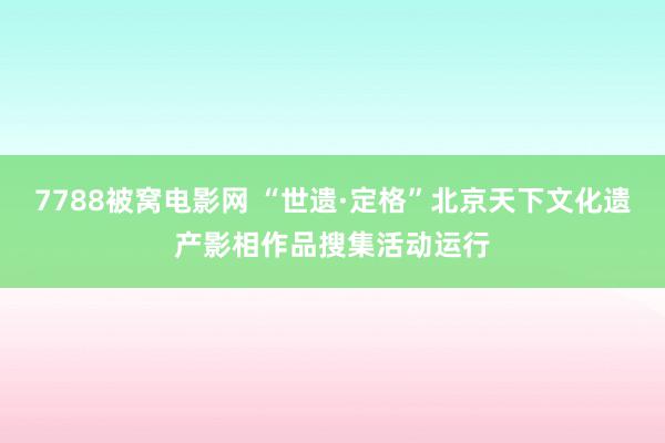 7788被窝电影网 “世遗·定格”北京天下文化遗产影相作品搜集活动运行