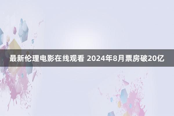 最新伦理电影在线观看 2024年8月票房破20亿