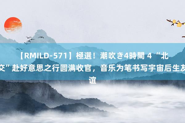 【RMILD-571】極選！潮吹き4時間 4 “北青交”赴好意思之行圆满收官，音乐为笔书写宇宙后生友谊