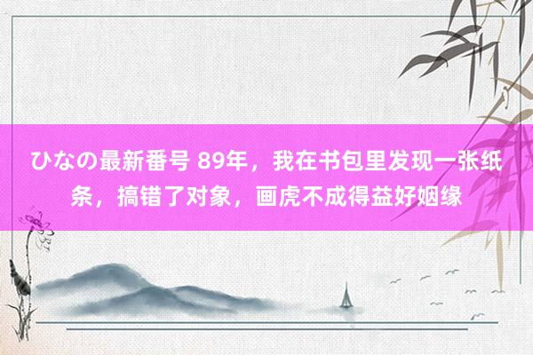 ひなの最新番号 89年，我在书包里发现一张纸条，搞错了对象，画虎不成得益好姻缘