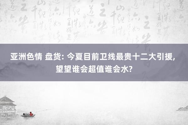 亚洲色情 盘货: 今夏目前卫线最贵十二大引援, 望望谁会超值谁会水?