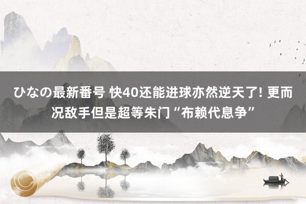 ひなの最新番号 快40还能进球亦然逆天了! 更而况敌手但是超等朱门“布赖代息争”