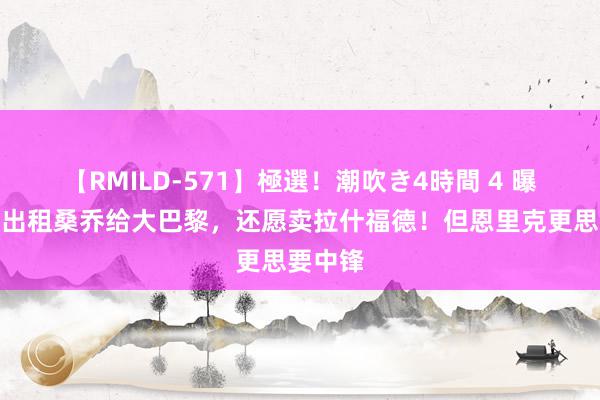 【RMILD-571】極選！潮吹き4時間 4 曝曼联愿出租桑乔给大巴黎，还愿卖拉什福德！但恩里克更思要中锋