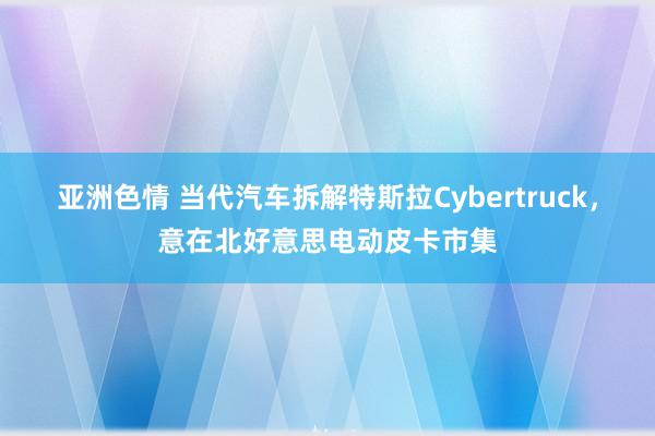 亚洲色情 当代汽车拆解特斯拉Cybertruck，意在北好意思电动皮卡市集